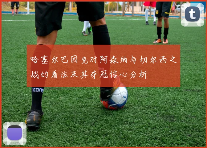 哈塞尔巴因克对阿森纳与切尔西之战的看法及其夺冠信心分析