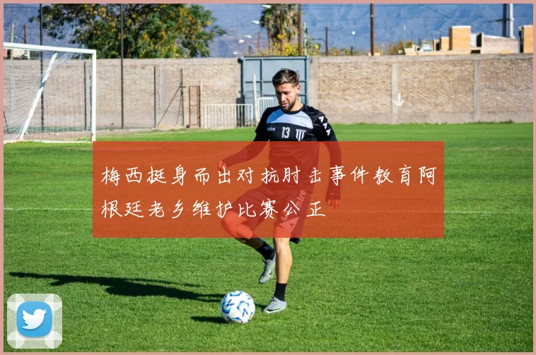 梅西挺身而出对抗肘击事件教育阿根廷老乡维护比赛公正