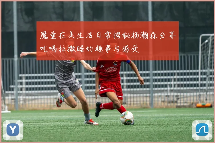 魔童在美生活日常揭秘杨瀚森分享吃喝拉撒睡的趣事与感受