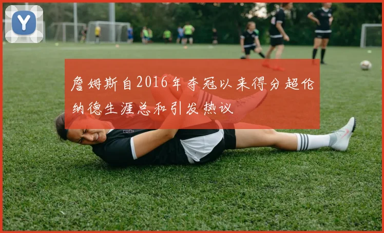 詹姆斯自2016年夺冠以来得分超伦纳德生涯总和引发热议