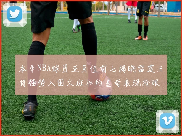 本季NBA球员正负值前七揭晓雷霆三将强势入围文班和约基奇表现抢眼