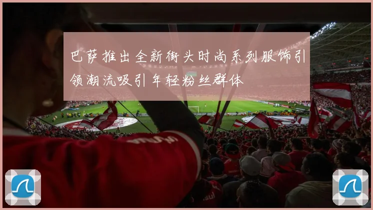 巴萨推出全新街头时尚系列服饰引领潮流吸引年轻粉丝群体