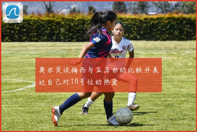 奥尔莫谈梅西与亚马尔的比较并表达自己对10号位的热爱