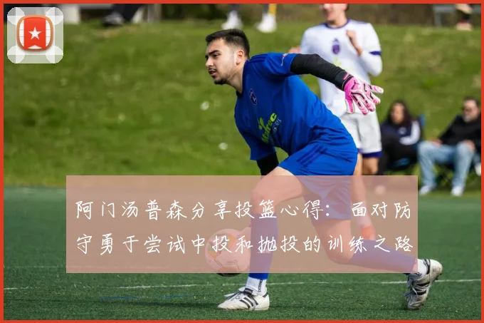 阿门汤普森分享投篮心得：面对防守勇于尝试中投和抛投的训练之路