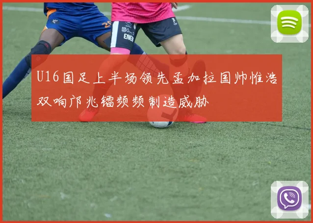 U16国足上半场领先孟加拉国帅惟浩双响邝兆镭频频制造威胁