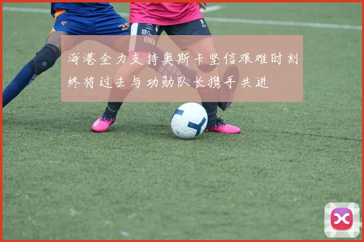 海港全力支持奥斯卡坚信艰难时刻终将过去与功勋队长携手共进