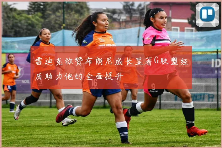 雷迪克称赞布朗尼成长显著G联盟经历助力他的全面提升
