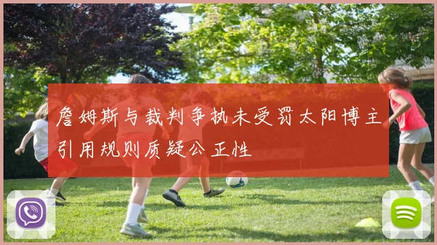 詹姆斯与裁判争执未受罚太阳博主引用规则质疑公正性
