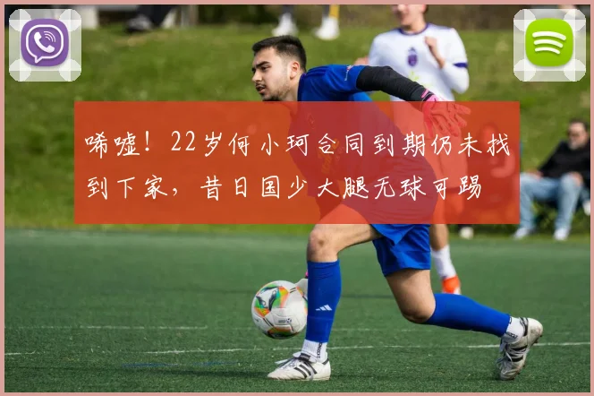 唏嘘！22岁何小珂合同到期仍未找到下家，昔日国少大腿无球可踢