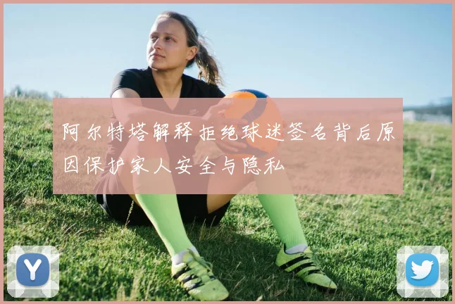 阿尔特塔解释拒绝球迷签名背后原因保护家人安全与隐私