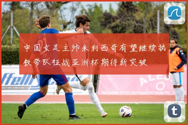 中国女足主帅米利西奇有望继续执教带队征战亚洲杯期待新突破
