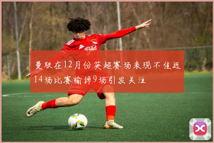 曼联在12月份英超赛场表现不佳近14场比赛输掉9场引发关注