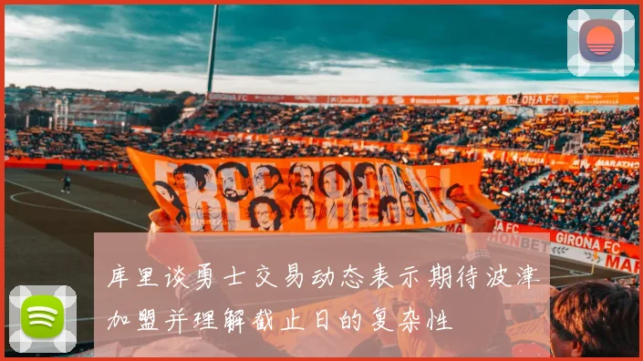 库里谈勇士交易动态表示期待波津加盟并理解截止日的复杂性